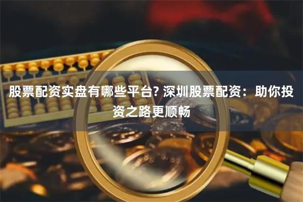 股票配资实盘有哪些平台? 深圳股票配资：助你投资之路更顺畅