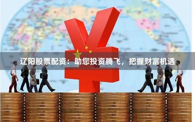 辽阳股票配资：助您投资腾飞，把握财富机遇