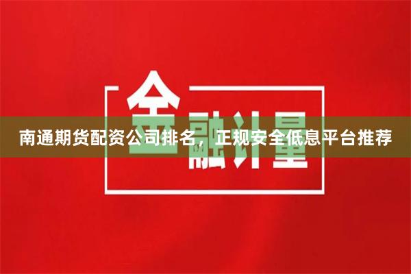南通期货配资公司排名，正规安全低息平台推荐