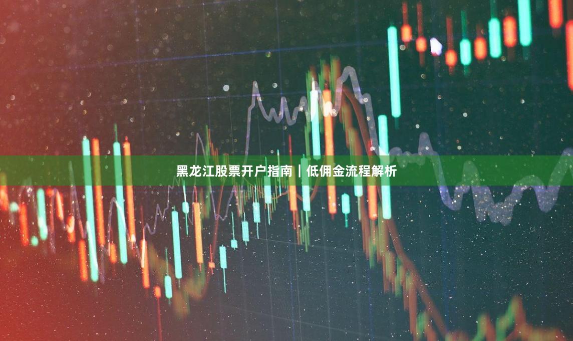 黑龙江股票开户指南｜低佣金流程解析